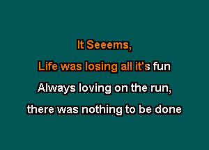 It Seeems,
Life was losing all it's fun

Always loving on the run,

there was nothing to be done