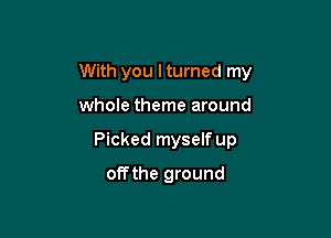 With you I turned my

whole theme around
Picked myself up
offthe ground