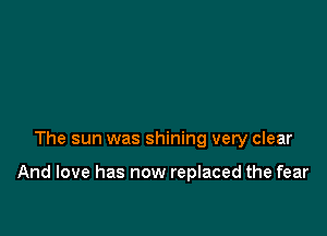 The sun was shining very clear

And love has now replaced the fear