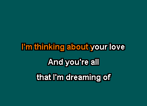 I'm thinking about your love

And you're all

that I'm dreaming of