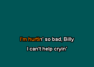 I'm hurtin' so bad, Billy

I can't help cryin'