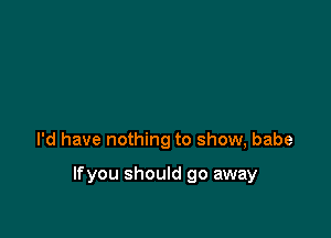 I'd have nothing to show, babe

lfyou should go away