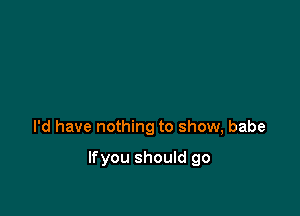 I'd have nothing to show, babe

Ifyou should go