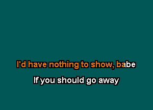 I'd have nothing to show, babe

lfyou should go away