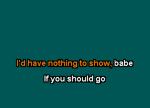 I'd have nothing to show, babe

Ifyou should go