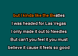 but I kinda like the Beatles
I was headed for Las Vegas
I only made it out to Needles
But can't you feel it you must

believe it cause it feels so good