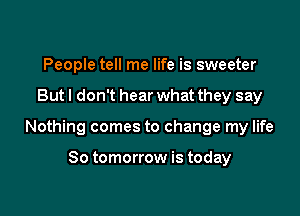 People tell me life is sweeter

But I don't hear what they say

Nothing comes to change my life

So tomorrow is today