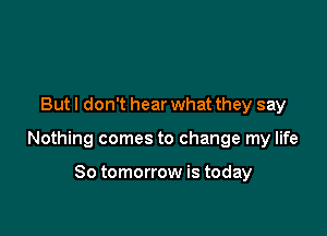 But I don't hear what they say

Nothing comes to change my life

So tomorrow is today