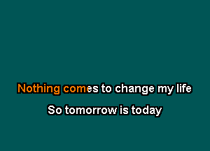 Nothing comes to change my life

So tomorrow is today