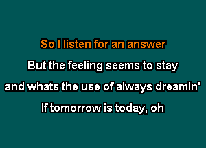 So I listen for an answer
But the feeling seems to stay
and whats the use of always dreamin'

lftomorrow is today, oh