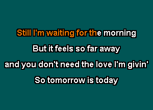 Still I'm waiting for the morning

But it feels so far away

and you don't need the love I'm givin'

So tomorrow is today