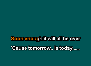 Soon enough it will all be over

'Cause tomorrow. is today ......