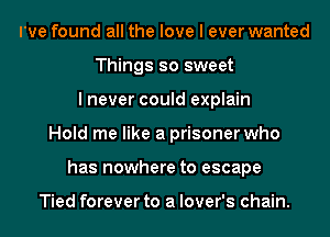 I've found all the love I ever wanted
Things so sweet
I never could explain
Hold me like a prisoner who
has nowhere to escape

Tied forever to a lover's chain.