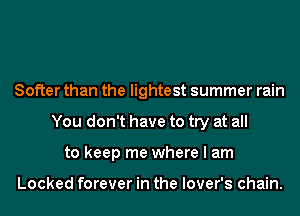 Softer than the lightest summer rain
You don't have to try at all
to keep me where I am

Locked forever in the lover's chain.