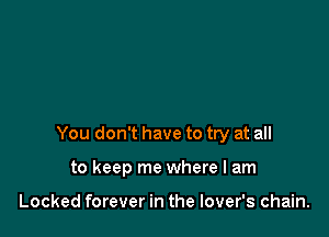 You don't have to try at all

to keep me where I am

Locked forever in the lover's chain.