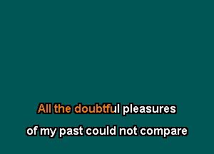 All the doubtful pleasures

of my past could not compare