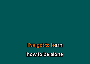 I've got to learn

how to be alone