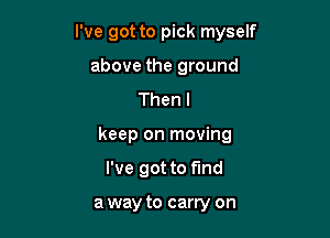 I've got to pick myself

above the ground
Thenl
keep on moving
I've got to fund

a way to carry on