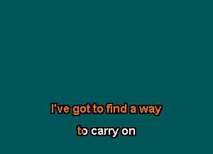 I've got to find a way

to carry on