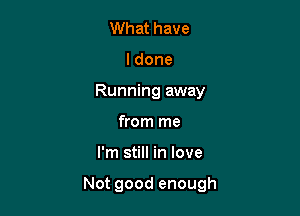 What have
ldone
Running away
from me

I'm still in love

Not good enough