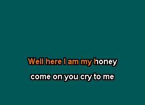 Well here I am my honey

come on you cry to me