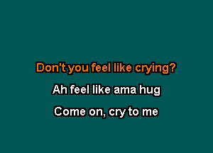 Don't you feel like crying?

Ah feel like ama hug

Come on, cry to me