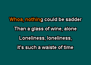 Whoa, nothing could be sadder

Than a glass ofwine, alone

Loneliness, loneliness,

it's such a waiste oftime