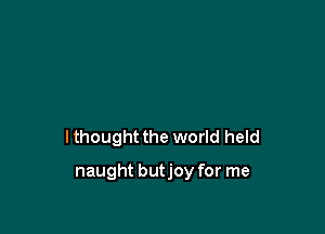 I thought the world held

naught butjoy for me