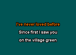 I've never loved before

Since first I saw you

on the village green