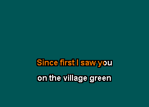 Since first I saw you

on the village green