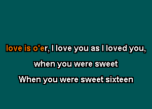 love is o'er, I love you as I loved you,

when you were sweet

When you were sweet sixteen