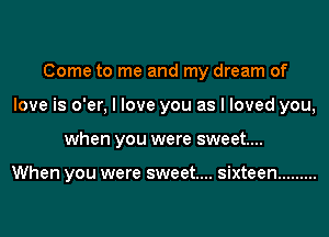 Come to me and my dream of
love is o'er, I love you as I loved you,
when you were sweet....

When you were sweet.... sixteen .........