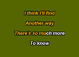 I think I '1! find

Another way

There 's so much more

To know