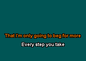 That I'm only going to beg for more

Every step you take