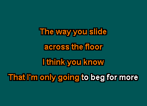 The way you slide
across the floor

I think you know

That I'm only going to beg for more