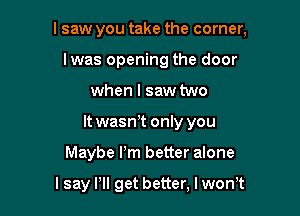 I saw you take the corner,
Iwas opening the door
when I saw two
It wasn!t only you

Maybe Pm better alone

lsay Pll get better, lwon't