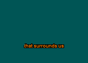 that surrounds us