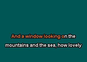 And a window looking on the

mountains and the sea, how lovely
