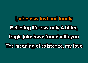 I, who was lost and lonely
Believing life was only A bitter,
tragic joke have found with you

The meaning of existence, my love