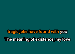 tragic joke have found with you

The meaning of existence, my love