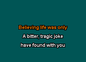 Believing life was only

A bitter, tragic joke

have found with you
