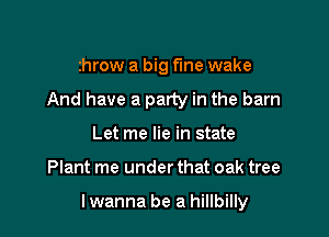 throw a big fine wake
And have a party in the barn
Let me lie in state

Plant me under that oak tree

lwanna be a hillbilly
