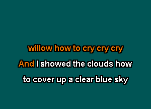 willow how to cry cry cry

And I showed the clouds how

to cover up a clear blue sky
