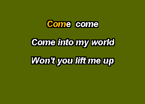 Come come

Come into my worid

Won't you lift me up