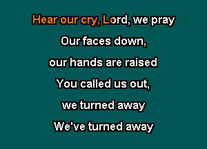 Hear our cry, Lord, we pray

Our faces down,
our hands are raised
You called us out,
we turned away

We've turned away