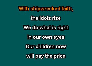 With shipwrecked faith,

the idols rise
We do what is right
in our own eyes
Our children now

will pay the price