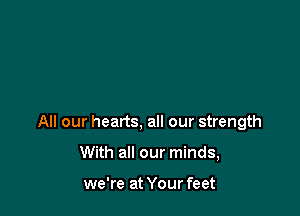 All our hearts, all our strength

With all our minds,

we're at Your feet
