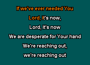 lfwe've ever needed You
Lord, it's now,
Lord, it's now

We are desperate for Your hand

We're reaching out,

we're reaching out