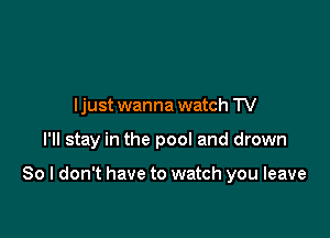 I just wanna watch TV

I'll stay in the pool and drown

So I don't have to watch you leave
