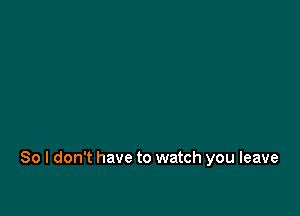 So I don't have to watch you leave